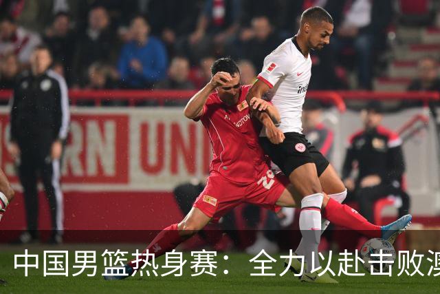 中国男篮热身赛：全力以赴击败澳大利亚，郭士强打造双塔阵容，央视直播